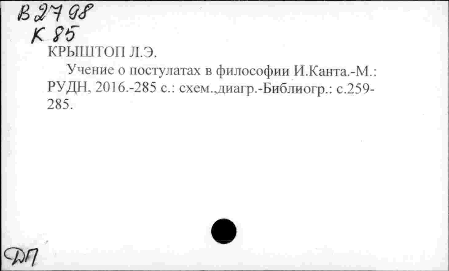 ﻿£ № ж
/с
КРЫШТОП л.э.
Учение о постулатах в философии И.Канта.-М.: РУДН. 2016.-285 с.: схем..диагр.-Библиогр.: с.259-285.
